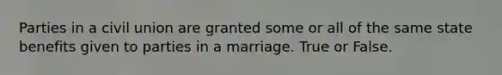 Parties in a civil union are granted some or all of the same state benefits given to parties in a marriage. True or False.