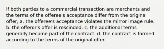 If both parties to a commercial transaction are merchants and the terms of the offeree's acceptance differ from the original offer, a. the offeree's acceptance violates the mirror image rule. b. the offeror's offer is rescinded. c. the additional terms generally become part of the contract. d. the contract is formed according to the terms of the original offer.