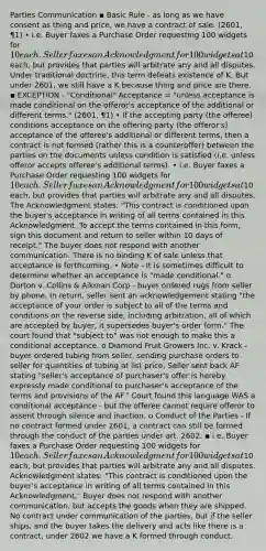 Parties Communication ▪ Basic Rule - as long as we have consent as thing and price, we have a contract of sale. (2601, ¶1) • i.e. Buyer faxes a Purchase Order requesting 100 widgets for 10 each. Seller faxes an Acknowledgment for 100 widgets at10 each, but provides that parties will arbitrate any and all disputes. Under traditional doctrine, this term defeats existence of K. But under 2601, we still have a K because thing and price are there. ▪ EXCEPTION - "Conditional" Acceptance = "unless acceptance is made conditional on the offeror's acceptance of the additional or different terms." (2601, ¶1) • If the accepting party (the offeree) conditions acceptance on the offering party (the offeror's) acceptance of the offeree's additional or different terms, then a contract is not formed (rather this is a counteroffer) between the parties on the documents unless condition is satisfied (i.e. unless offeror accepts offeree's additional terms). • i.e. Buyer faxes a Purchase Order requesting 100 widgets for 10 each. Seller faxes an Acknowledgment for 100 widgets at10 each, but provides that parties will arbitrate any and all disputes. The Acknowledgment states: "This contract is conditioned upon the buyer's acceptance in writing of all terms contained in this Acknowledgment. To accept the terms contained in this form, sign this document and return to seller within 10 days of receipt." The buyer does not respond with another communication. There is no binding K of sale unless that acceptance is forthcoming. • Note - It is sometimes difficult to determine whether an acceptance is "made conditional." o Dorton v. Collins & Aikman Corp - buyer ordered rugs from seller by phone. In return, seller sent an acknowledgement stating "the acceptance of your order is subject to all of the terms and conditions on the reverse side, including arbitration, all of which are accepted by buyer, it supersedes buyer's order form." The court found that "subject to" was not enough to make this a conditional acceptance. o Diamond Fruit Growers Inc. v. Krack - buyer ordered tubing from seller, sending purchase orders to seller for quantities of tubing at list price. Seller sent back AF stating "seller's acceptance of purchaser's offer is hereby expressly made conditional to purchaser's acceptance of the terms and provisions of the AF." Court found this language WAS a conditional acceptance - but the offeree cannot require offeror to assent through silence and inaction. o Conduct of the Parties - If no contract formed under 2601, a contract can still be formed through the conduct of the parties under art. 2602. ▪ i.e. Buyer faxes a Purchase Order requesting 100 widgets for 10 each. Seller faxes an Acknowledgment for 100 widgets at10 each, but provides that parties will arbitrate any and all disputes. Acknowledgment states: "This contract is conditioned upon the buyer's acceptance in writing of all terms contained in this Acknowledgment." Buyer does not respond with another communication, but accepts the goods when they are shipped. No contract under communication of the parties, but if the seller ships, and the buyer takes the delivery and acts like there is a contract, under 2602 we have a K formed through conduct.