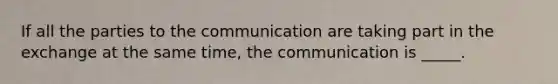 If all the parties to the communication are taking part in the exchange at the same time, the communication is _____.