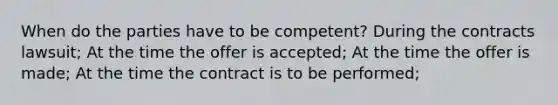 When do the parties have to be competent? During the contracts lawsuit; At the time the offer is accepted; At the time the offer is made; At the time the contract is to be performed;