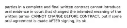 parties in a complete and final written contract cannot introduce oral evidence in court that changed the intended meaning of the written terms- CANNOT CHANGE BEFORE CONTRACT, but if some oral agreement is made AFTER signing, its ok