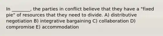 In ________, the parties in conflict believe that they have a "fixed pie" of resources that they need to divide. A) distributive negotiation B) integrative bargaining C) collaboration D) compromise E) accommodation