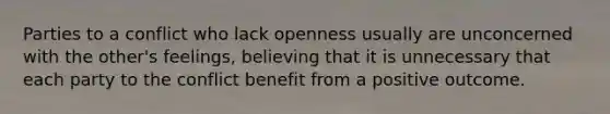 Parties to a conflict who lack openness usually are unconcerned with the other's feelings, believing that it is unnecessary that each party to the conflict benefit from a positive outcome.