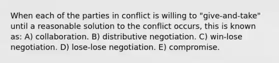 When each of the parties in conflict is willing to "give-and-take" until a reasonable solution to the conflict occurs, this is known as: A) collaboration. B) distributive negotiation. C) win-lose negotiation. D) lose-lose negotiation. E) compromise.