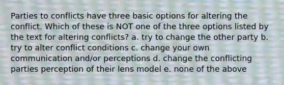 Parties to conflicts have three basic options for altering the conflict. Which of these is NOT one of the three options listed by the text for altering conflicts? a. try to change the other party b. try to alter conflict conditions c. change your own communication and/or perceptions d. change the conflicting parties perception of their lens model e. none of the above