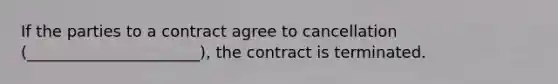 If the parties to a contract agree to cancellation (______________________), the contract is terminated.