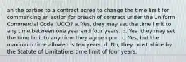 an the parties to a contract agree to change the time limit for commencing an action for breach of contract under the Uniform Commercial Code (UCC)? a. Yes, they may set the time limit to any time between one year and four years. b. Yes, they may set the time limit to any time they agree upon. c. Yes, but the maximum time allowed is ten years. d. No, they must abide by the Statute of Limitations time limit of four years.