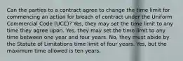 Can the parties to a contract agree to change the time limit for commencing an action for breach of contract under the Uniform Commercial Code (UCC)? Yes, they may set the time limit to any time they agree upon. Yes, they may set the time limit to any time between one year and four years. No, they must abide by the Statute of Limitations time limit of four years. Yes, but the maximum time allowed is ten years.