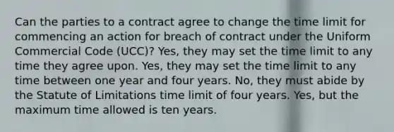 Can the parties to a contract agree to change the time limit for commencing an action for breach of contract under the Uniform Commercial Code (UCC)? Yes, they may set the time limit to any time they agree upon. Yes, they may set the time limit to any time between one year and four years. No, they must abide by the Statute of Limitations time limit of four years. Yes, but the maximum time allowed is ten years.