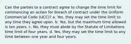 Can the parties to a contract agree to change the time limit for commencing an action for breach of contract under the Uniform Commercial Code (UCC)? a. Yes, they may set the time limit to any time they agree upon. b. Yes, but the maximum time allowed is ten years. c. No, they must abide by the Statute of Limitations time limit of four years. d. Yes, they may set the time limit to any time between one year and four years.