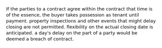 If the parties to a contract agree within the contract that time is of the essence, the buyer takes possession as tenant until payment. property inspections and other events that might delay closing are not permitted. flexibility on the actual closing date is anticipated. a day's delay on the part of a party would be deemed a breach of contract.