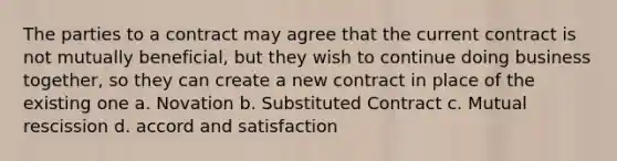 The parties to a contract may agree that the current contract is not mutually beneficial, but they wish to continue doing business together, so they can create a new contract in place of the existing one a. Novation b. Substituted Contract c. Mutual rescission d. accord and satisfaction