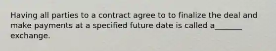 Having all parties to a contract agree to to finalize the deal and make payments at a specified future date is called a_______ exchange.