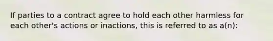 If parties to a contract agree to hold each other harmless for each other's actions or inactions, this is referred to as a(n):