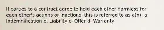 If parties to a contract agree to hold each other harmless for each other's actions or inactions, this is referred to as a(n): a. Indemnification b. Liability c. Offer d. Warranty