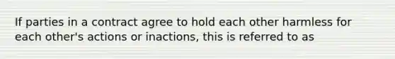 If parties in a contract agree to hold each other harmless for each other's actions or inactions, this is referred to as