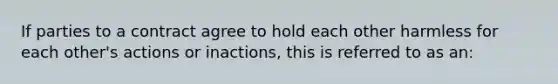 If parties to a contract agree to hold each other harmless for each other's actions or inactions, this is referred to as an: