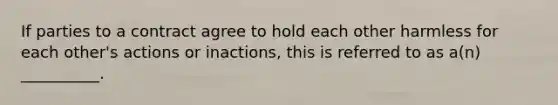 If parties to a contract agree to hold each other harmless for each other's actions or inactions, this is referred to as a(n) __________.