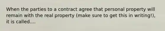 When the parties to a contract agree that personal property will remain with the real property (make sure to get this in writing!), it is called....