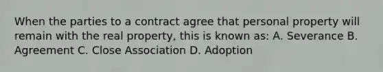 When the parties to a contract agree that personal property will remain with the real property, this is known as: A. Severance B. Agreement C. Close Association D. Adoption