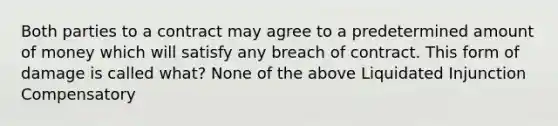 Both parties to a contract may agree to a predetermined amount of money which will satisfy any breach of contract. This form of damage is called what? None of the above Liquidated Injunction Compensatory