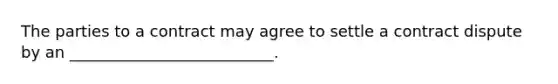 The parties to a contract may agree to settle a contract dispute by an __________________________.