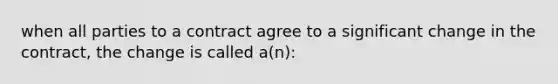 when all parties to a contract agree to a significant change in the contract, the change is called a(n):