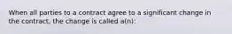 When all parties to a contract agree to a significant change in the contract, the change is called a(n):