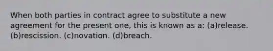 When both parties in contract agree to substitute a new agreement for the present one, this is known as a: (a)release. (b)rescission. (c)novation. (d)breach.