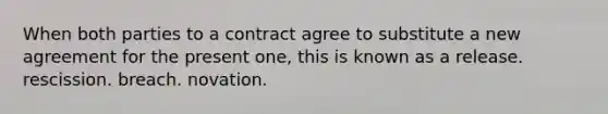 When both parties to a contract agree to substitute a new agreement for the present one, this is known as a release. rescission. breach. novation.