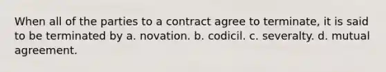 When all of the parties to a contract agree to terminate, it is said to be terminated by a. novation. b. codicil. c. severalty. d. mutual agreement.