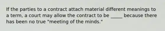 If the parties to a contract attach material different meanings to a term, a court may allow the contract to be _____ because there has been no true "meeting of the minds."