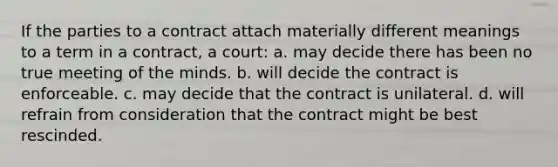 If the parties to a contract attach materially different meanings to a term in a contract, a court: a. may decide there has been no true meeting of the minds. b. will decide the contract is enforceable. c. may decide that the contract is unilateral. d. will refrain from consideration that the contract might be best rescinded.