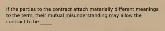 If the parties to the contract attach materially different meanings to the term, their mutual misunderstanding may allow the contract to be _____