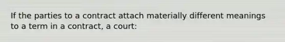 If the parties to a contract attach materially different meanings to a term in a contract, a court: