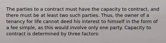 The parties to a contract must have the capacity to contract, and there must be at least two such parties. Thus, the owner of a tenancy for life cannot deed his interest to himself in the form of a fee simple, as this would involve only one party. Capacity to contract is determined by three factors: