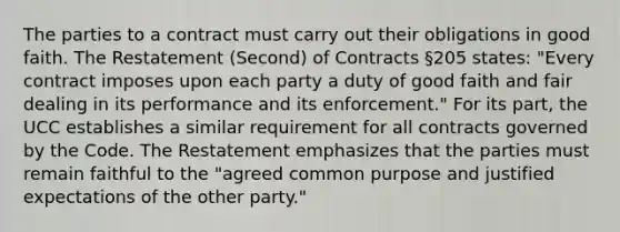 The parties to a contract must carry out their obligations in good faith. The Restatement (Second) of Contracts §205 states: "Every contract imposes upon each party a duty of good faith and fair dealing in its performance and its enforcement." For its part, the UCC establishes a similar requirement for all contracts governed by the Code. The Restatement emphasizes that the parties must remain faithful to the "agreed common purpose and justified expectations of the other party."