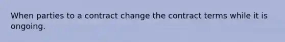 When parties to a contract change the contract terms while it is ongoing.