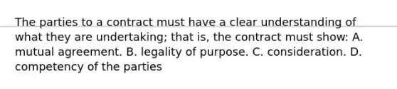 The parties to a contract must have a clear understanding of what they are undertaking; that is, the contract must show: A. mutual agreement. B. legality of purpose. C. consideration. D. competency of the parties