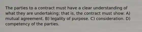 The parties to a contract must have a clear understanding of what they are undertaking; that is, the contract must show: A) mutual agreement. B) legality of purpose. C) consideration. D) competency of the parties.