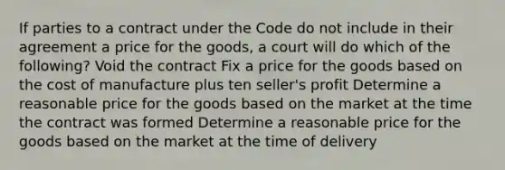 If parties to a contract under the Code do not include in their agreement a price for the goods, a court will do which of the following? Void the contract Fix a price for the goods based on the cost of manufacture plus ten seller's profit Determine a reasonable price for the goods based on the market at the time the contract was formed Determine a reasonable price for the goods based on the market at the time of delivery