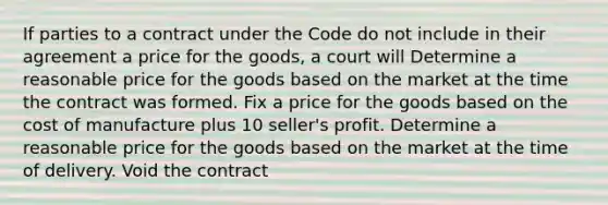 If parties to a contract under the Code do not include in their agreement a price for the goods, a court will Determine a reasonable price for the goods based on the market at the time the contract was formed. Fix a price for the goods based on the cost of manufacture plus 10 seller's profit. Determine a reasonable price for the goods based on the market at the time of delivery. Void the contract