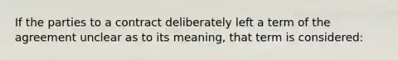 If the parties to a contract deliberately left a term of the agreement unclear as to its meaning, that term is considered: