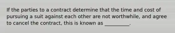 If the parties to a contract determine that the time and cost of pursuing a suit against each other are not worthwhile, and agree to cancel the contract, this is known as __________.