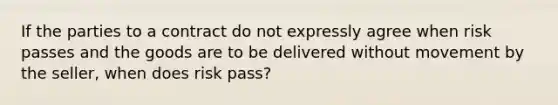 If the parties to a contract do not expressly agree when risk passes and the goods are to be delivered without movement by the seller, when does risk pass?