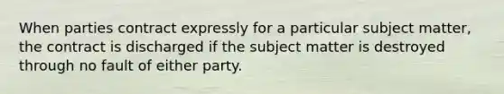 When parties contract expressly for a particular subject matter, the contract is discharged if the subject matter is destroyed through no fault of either party.