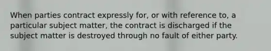 When parties contract expressly for, or with reference to, a particular subject matter, the contract is discharged if the subject matter is destroyed through no fault of either party.