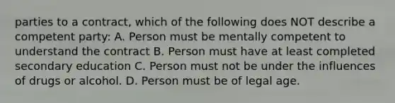 parties to a contract, which of the following does NOT describe a competent party: A. Person must be mentally competent to understand the contract B. Person must have at least completed secondary education C. Person must not be under the influences of drugs or alcohol. D. Person must be of legal age.