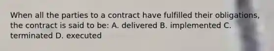 When all the parties to a contract have fulfilled their obligations, the contract is said to be: A. delivered B. implemented C. terminated D. executed